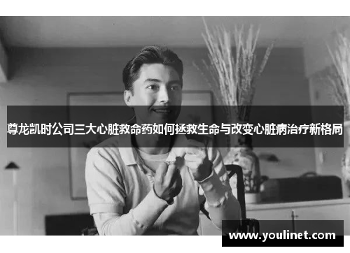 尊龙凯时公司三大心脏救命药如何拯救生命与改变心脏病治疗新格局